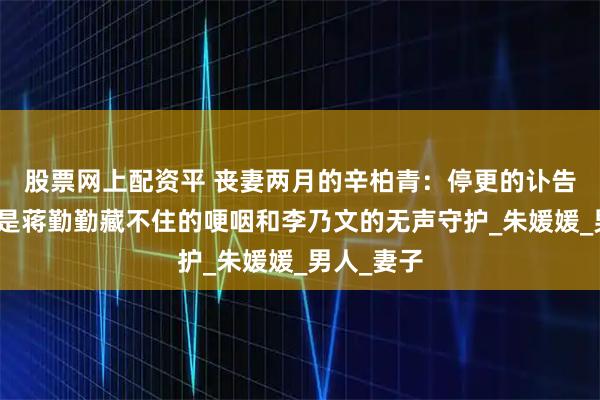 股票网上配资平 丧妻两月的辛柏青：停更的讣告页背后，是蒋勤勤藏不住的哽咽和李乃文的无声守护_朱媛媛_男人_妻子
