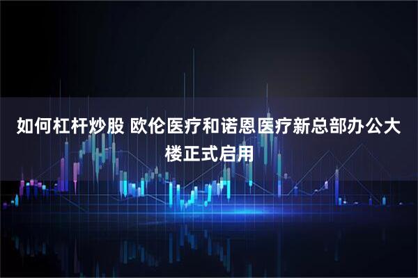 如何杠杆炒股 欧伦医疗和诺恩医疗新总部办公大楼正式启用