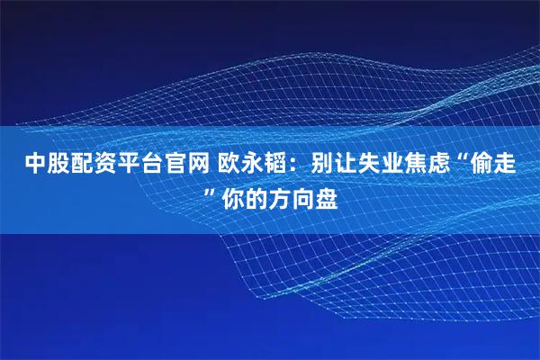 中股配资平台官网 欧永韬:别让失业焦虑“偷走”你的方向盘