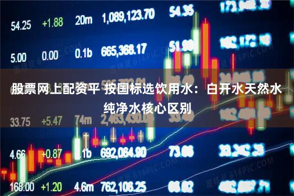 股票网上配资平 按国标选饮用水:白开水天然水纯净水核心区别
